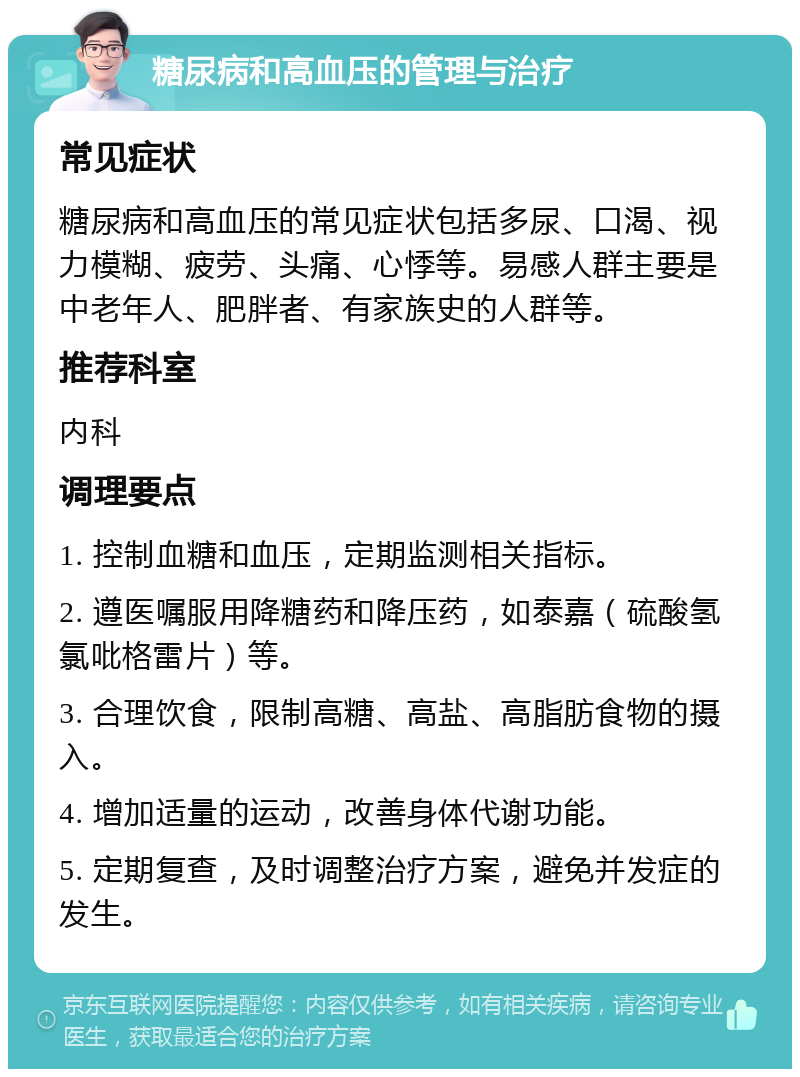 糖尿病和高血压的管理与治疗 常见症状 糖尿病和高血压的常见症状包括多尿、口渴、视力模糊、疲劳、头痛、心悸等。易感人群主要是中老年人、肥胖者、有家族史的人群等。 推荐科室 内科 调理要点 1. 控制血糖和血压，定期监测相关指标。 2. 遵医嘱服用降糖药和降压药，如泰嘉（硫酸氢氯吡格雷片）等。 3. 合理饮食，限制高糖、高盐、高脂肪食物的摄入。 4. 增加适量的运动，改善身体代谢功能。 5. 定期复查，及时调整治疗方案，避免并发症的发生。