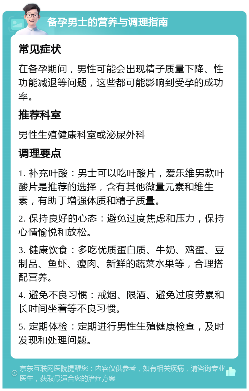 备孕男士的营养与调理指南 常见症状 在备孕期间，男性可能会出现精子质量下降、性功能减退等问题，这些都可能影响到受孕的成功率。 推荐科室 男性生殖健康科室或泌尿外科 调理要点 1. 补充叶酸：男士可以吃叶酸片，爱乐维男款叶酸片是推荐的选择，含有其他微量元素和维生素，有助于增强体质和精子质量。 2. 保持良好的心态：避免过度焦虑和压力，保持心情愉悦和放松。 3. 健康饮食：多吃优质蛋白质、牛奶、鸡蛋、豆制品、鱼虾、瘦肉、新鲜的蔬菜水果等，合理搭配营养。 4. 避免不良习惯：戒烟、限酒、避免过度劳累和长时间坐着等不良习惯。 5. 定期体检：定期进行男性生殖健康检查，及时发现和处理问题。