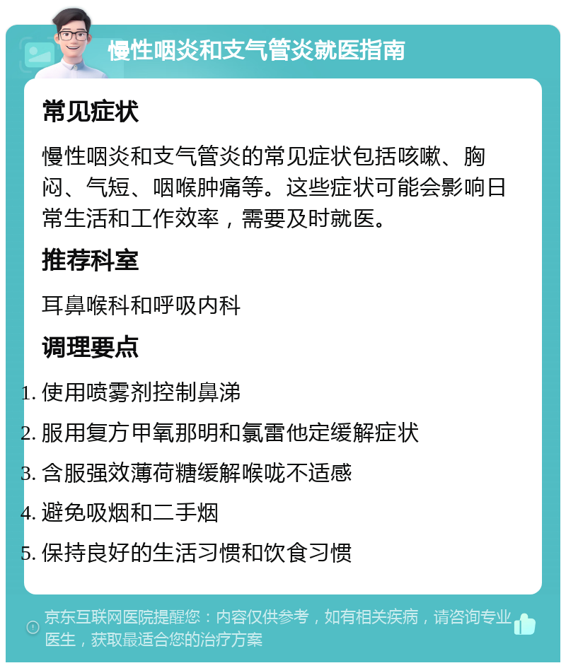 慢性咽炎和支气管炎就医指南 常见症状 慢性咽炎和支气管炎的常见症状包括咳嗽、胸闷、气短、咽喉肿痛等。这些症状可能会影响日常生活和工作效率，需要及时就医。 推荐科室 耳鼻喉科和呼吸内科 调理要点 使用喷雾剂控制鼻涕 服用复方甲氧那明和氯雷他定缓解症状 含服强效薄荷糖缓解喉咙不适感 避免吸烟和二手烟 保持良好的生活习惯和饮食习惯