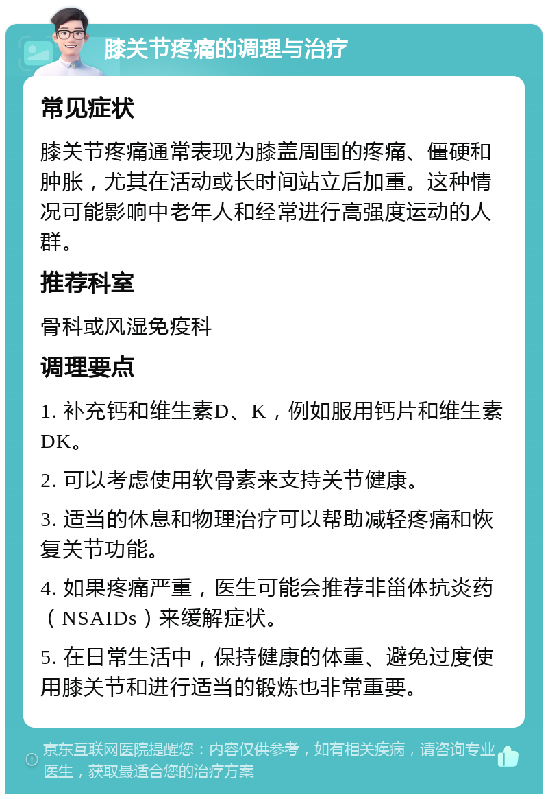 膝关节疼痛的调理与治疗 常见症状 膝关节疼痛通常表现为膝盖周围的疼痛、僵硬和肿胀，尤其在活动或长时间站立后加重。这种情况可能影响中老年人和经常进行高强度运动的人群。 推荐科室 骨科或风湿免疫科 调理要点 1. 补充钙和维生素D、K，例如服用钙片和维生素DK。 2. 可以考虑使用软骨素来支持关节健康。 3. 适当的休息和物理治疗可以帮助减轻疼痛和恢复关节功能。 4. 如果疼痛严重，医生可能会推荐非甾体抗炎药（NSAIDs）来缓解症状。 5. 在日常生活中，保持健康的体重、避免过度使用膝关节和进行适当的锻炼也非常重要。