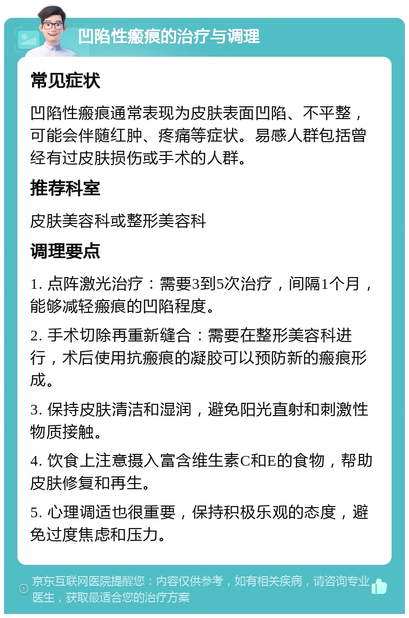 凹陷性瘢痕的治疗与调理 常见症状 凹陷性瘢痕通常表现为皮肤表面凹陷、不平整，可能会伴随红肿、疼痛等症状。易感人群包括曾经有过皮肤损伤或手术的人群。 推荐科室 皮肤美容科或整形美容科 调理要点 1. 点阵激光治疗：需要3到5次治疗，间隔1个月，能够减轻瘢痕的凹陷程度。 2. 手术切除再重新缝合：需要在整形美容科进行，术后使用抗瘢痕的凝胶可以预防新的瘢痕形成。 3. 保持皮肤清洁和湿润，避免阳光直射和刺激性物质接触。 4. 饮食上注意摄入富含维生素C和E的食物，帮助皮肤修复和再生。 5. 心理调适也很重要，保持积极乐观的态度，避免过度焦虑和压力。