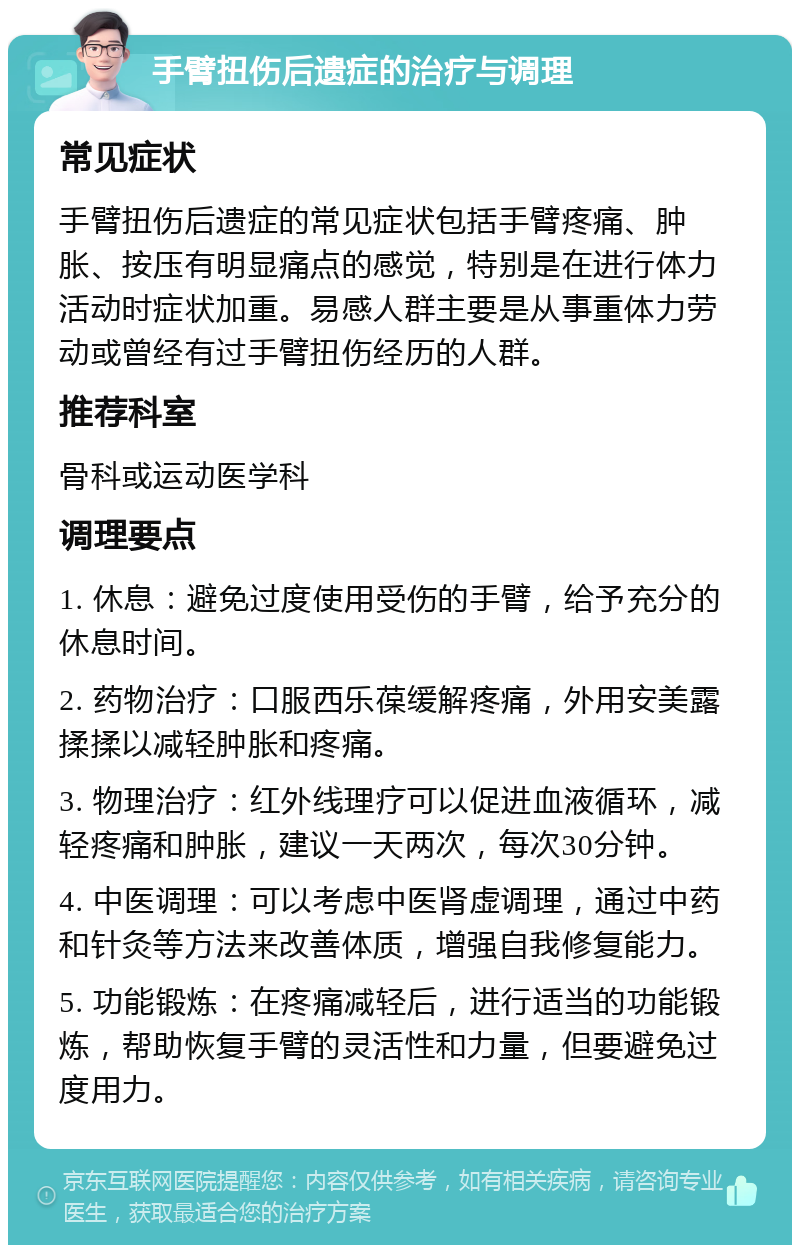 手臂扭伤后遗症的治疗与调理 常见症状 手臂扭伤后遗症的常见症状包括手臂疼痛、肿胀、按压有明显痛点的感觉，特别是在进行体力活动时症状加重。易感人群主要是从事重体力劳动或曾经有过手臂扭伤经历的人群。 推荐科室 骨科或运动医学科 调理要点 1. 休息：避免过度使用受伤的手臂，给予充分的休息时间。 2. 药物治疗：口服西乐葆缓解疼痛，外用安美露揉揉以减轻肿胀和疼痛。 3. 物理治疗：红外线理疗可以促进血液循环，减轻疼痛和肿胀，建议一天两次，每次30分钟。 4. 中医调理：可以考虑中医肾虚调理，通过中药和针灸等方法来改善体质，增强自我修复能力。 5. 功能锻炼：在疼痛减轻后，进行适当的功能锻炼，帮助恢复手臂的灵活性和力量，但要避免过度用力。