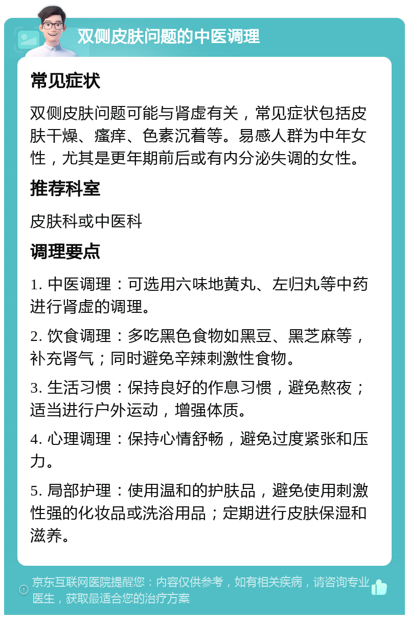 双侧皮肤问题的中医调理 常见症状 双侧皮肤问题可能与肾虚有关，常见症状包括皮肤干燥、瘙痒、色素沉着等。易感人群为中年女性，尤其是更年期前后或有内分泌失调的女性。 推荐科室 皮肤科或中医科 调理要点 1. 中医调理：可选用六味地黄丸、左归丸等中药进行肾虚的调理。 2. 饮食调理：多吃黑色食物如黑豆、黑芝麻等，补充肾气；同时避免辛辣刺激性食物。 3. 生活习惯：保持良好的作息习惯，避免熬夜；适当进行户外运动，增强体质。 4. 心理调理：保持心情舒畅，避免过度紧张和压力。 5. 局部护理：使用温和的护肤品，避免使用刺激性强的化妆品或洗浴用品；定期进行皮肤保湿和滋养。