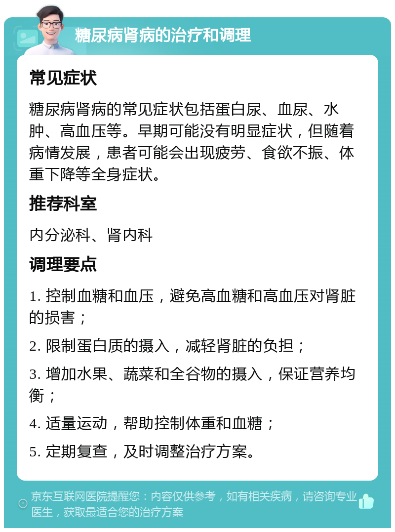 糖尿病肾病的治疗和调理 常见症状 糖尿病肾病的常见症状包括蛋白尿、血尿、水肿、高血压等。早期可能没有明显症状，但随着病情发展，患者可能会出现疲劳、食欲不振、体重下降等全身症状。 推荐科室 内分泌科、肾内科 调理要点 1. 控制血糖和血压，避免高血糖和高血压对肾脏的损害； 2. 限制蛋白质的摄入，减轻肾脏的负担； 3. 增加水果、蔬菜和全谷物的摄入，保证营养均衡； 4. 适量运动，帮助控制体重和血糖； 5. 定期复查，及时调整治疗方案。