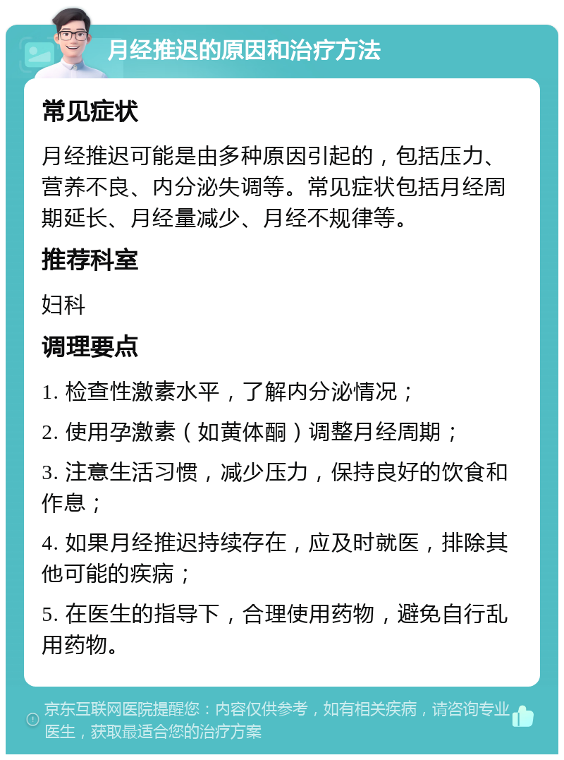 月经推迟的原因和治疗方法 常见症状 月经推迟可能是由多种原因引起的，包括压力、营养不良、内分泌失调等。常见症状包括月经周期延长、月经量减少、月经不规律等。 推荐科室 妇科 调理要点 1. 检查性激素水平，了解内分泌情况； 2. 使用孕激素（如黄体酮）调整月经周期； 3. 注意生活习惯，减少压力，保持良好的饮食和作息； 4. 如果月经推迟持续存在，应及时就医，排除其他可能的疾病； 5. 在医生的指导下，合理使用药物，避免自行乱用药物。