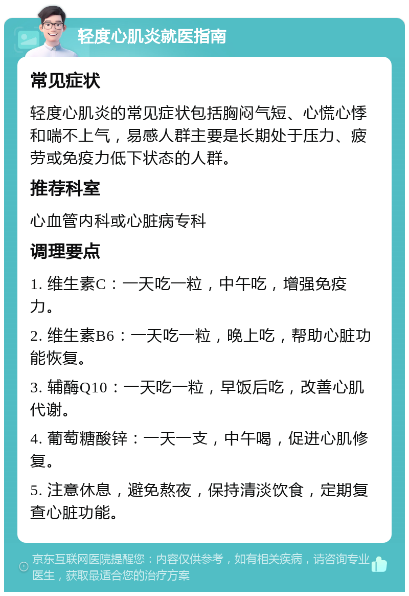 轻度心肌炎就医指南 常见症状 轻度心肌炎的常见症状包括胸闷气短、心慌心悸和喘不上气，易感人群主要是长期处于压力、疲劳或免疫力低下状态的人群。 推荐科室 心血管内科或心脏病专科 调理要点 1. 维生素C：一天吃一粒，中午吃，增强免疫力。 2. 维生素B6：一天吃一粒，晚上吃，帮助心脏功能恢复。 3. 辅酶Q10：一天吃一粒，早饭后吃，改善心肌代谢。 4. 葡萄糖酸锌：一天一支，中午喝，促进心肌修复。 5. 注意休息，避免熬夜，保持清淡饮食，定期复查心脏功能。