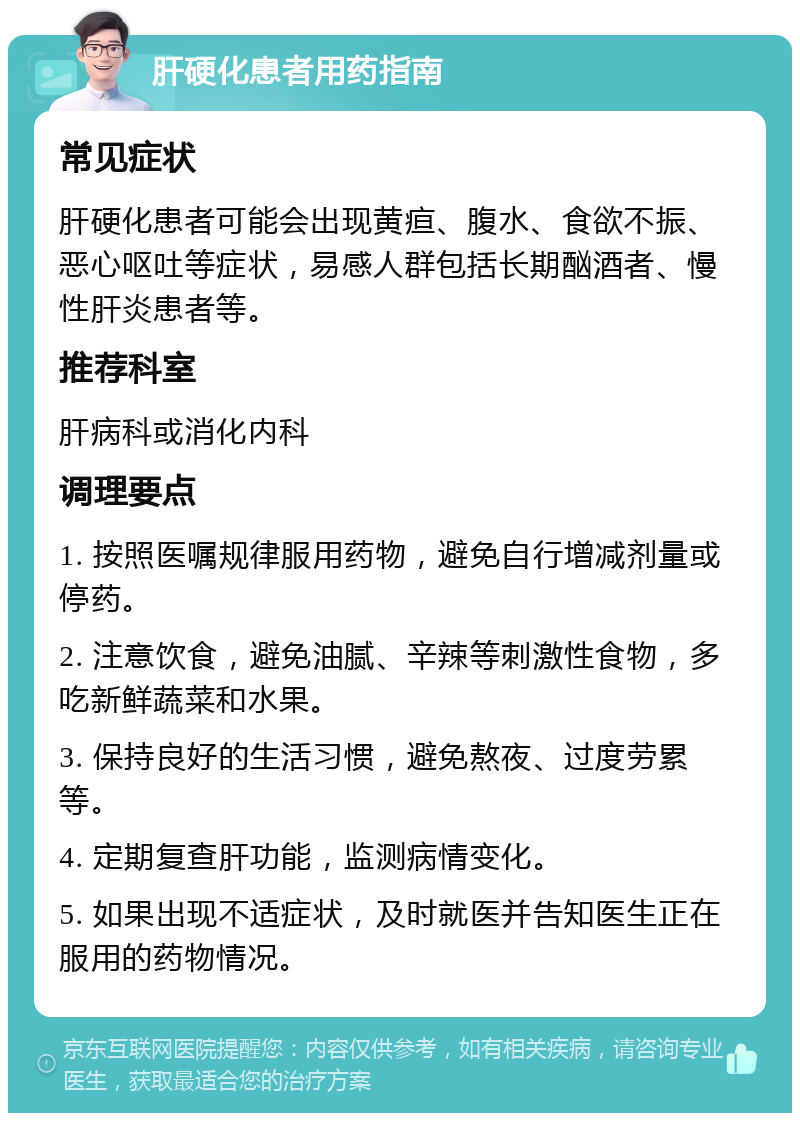 肝硬化患者用药指南 常见症状 肝硬化患者可能会出现黄疸、腹水、食欲不振、恶心呕吐等症状，易感人群包括长期酗酒者、慢性肝炎患者等。 推荐科室 肝病科或消化内科 调理要点 1. 按照医嘱规律服用药物，避免自行增减剂量或停药。 2. 注意饮食，避免油腻、辛辣等刺激性食物，多吃新鲜蔬菜和水果。 3. 保持良好的生活习惯，避免熬夜、过度劳累等。 4. 定期复查肝功能，监测病情变化。 5. 如果出现不适症状，及时就医并告知医生正在服用的药物情况。