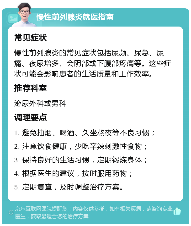 慢性前列腺炎就医指南 常见症状 慢性前列腺炎的常见症状包括尿频、尿急、尿痛、夜尿增多、会阴部或下腹部疼痛等。这些症状可能会影响患者的生活质量和工作效率。 推荐科室 泌尿外科或男科 调理要点 1. 避免抽烟、喝酒、久坐熬夜等不良习惯； 2. 注意饮食健康，少吃辛辣刺激性食物； 3. 保持良好的生活习惯，定期锻炼身体； 4. 根据医生的建议，按时服用药物； 5. 定期复查，及时调整治疗方案。