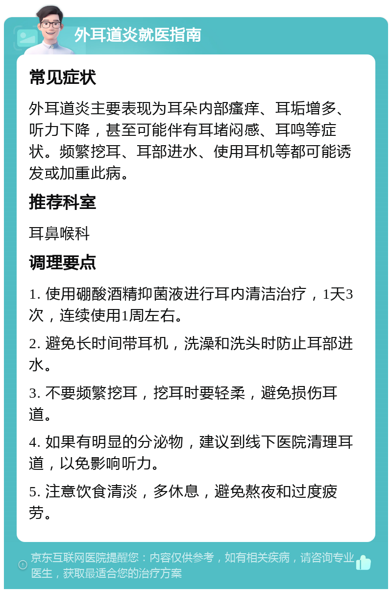 外耳道炎就医指南 常见症状 外耳道炎主要表现为耳朵内部瘙痒、耳垢增多、听力下降，甚至可能伴有耳堵闷感、耳鸣等症状。频繁挖耳、耳部进水、使用耳机等都可能诱发或加重此病。 推荐科室 耳鼻喉科 调理要点 1. 使用硼酸酒精抑菌液进行耳内清洁治疗，1天3次，连续使用1周左右。 2. 避免长时间带耳机，洗澡和洗头时防止耳部进水。 3. 不要频繁挖耳，挖耳时要轻柔，避免损伤耳道。 4. 如果有明显的分泌物，建议到线下医院清理耳道，以免影响听力。 5. 注意饮食清淡，多休息，避免熬夜和过度疲劳。