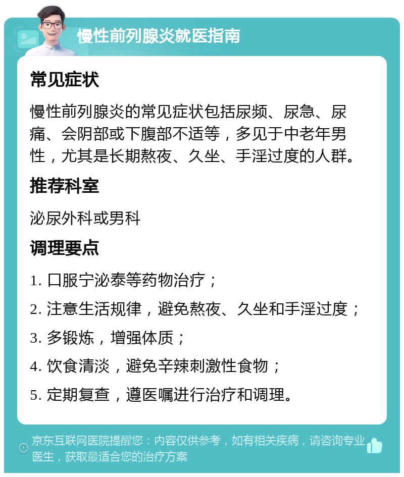 慢性前列腺炎就医指南 常见症状 慢性前列腺炎的常见症状包括尿频、尿急、尿痛、会阴部或下腹部不适等，多见于中老年男性，尤其是长期熬夜、久坐、手淫过度的人群。 推荐科室 泌尿外科或男科 调理要点 1. 口服宁泌泰等药物治疗； 2. 注意生活规律，避免熬夜、久坐和手淫过度； 3. 多锻炼，增强体质； 4. 饮食清淡，避免辛辣刺激性食物； 5. 定期复查，遵医嘱进行治疗和调理。