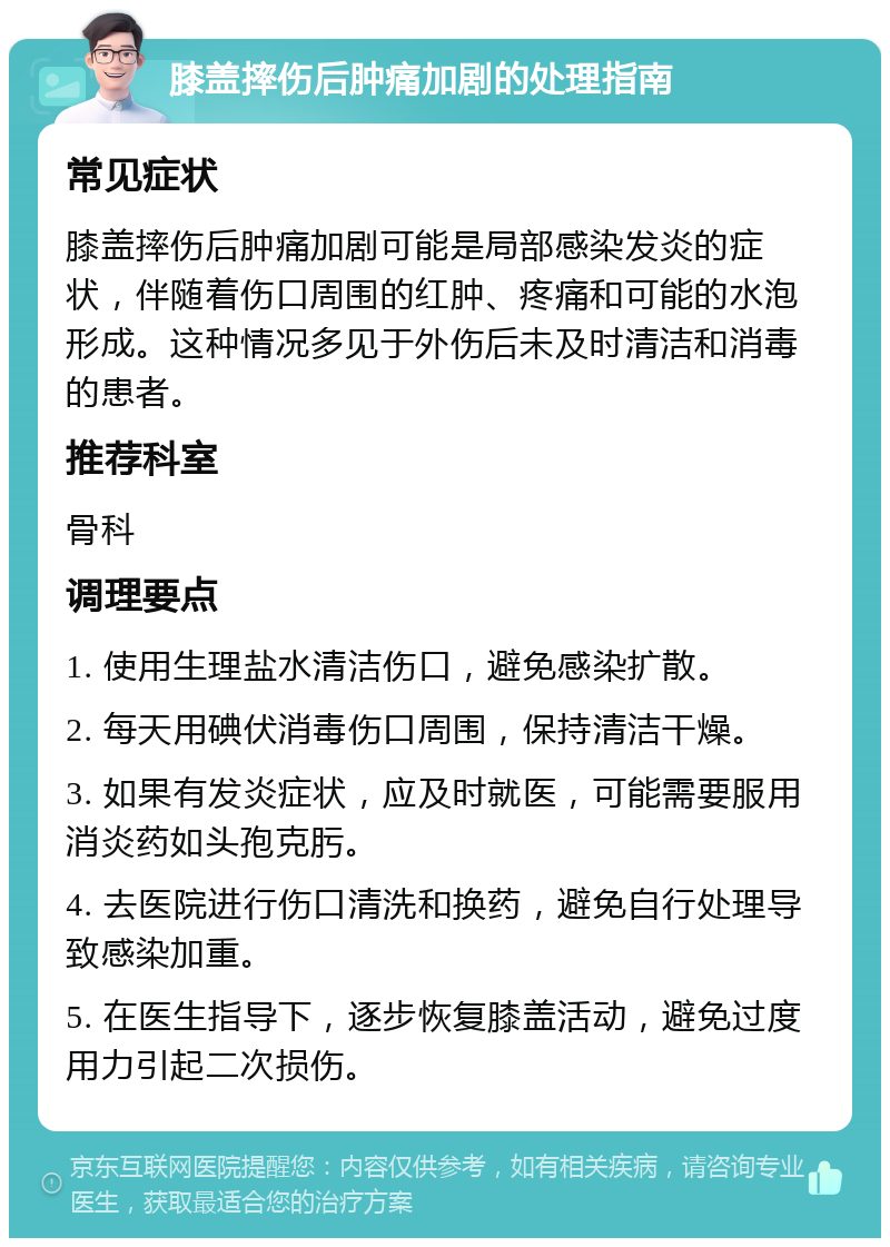 膝盖摔伤后肿痛加剧的处理指南 常见症状 膝盖摔伤后肿痛加剧可能是局部感染发炎的症状，伴随着伤口周围的红肿、疼痛和可能的水泡形成。这种情况多见于外伤后未及时清洁和消毒的患者。 推荐科室 骨科 调理要点 1. 使用生理盐水清洁伤口，避免感染扩散。 2. 每天用碘伏消毒伤口周围，保持清洁干燥。 3. 如果有发炎症状，应及时就医，可能需要服用消炎药如头孢克肟。 4. 去医院进行伤口清洗和换药，避免自行处理导致感染加重。 5. 在医生指导下，逐步恢复膝盖活动，避免过度用力引起二次损伤。