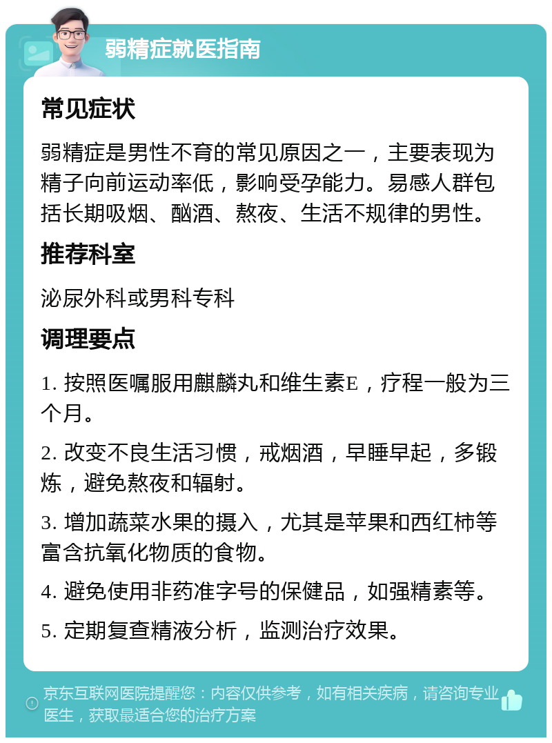 弱精症就医指南 常见症状 弱精症是男性不育的常见原因之一，主要表现为精子向前运动率低，影响受孕能力。易感人群包括长期吸烟、酗酒、熬夜、生活不规律的男性。 推荐科室 泌尿外科或男科专科 调理要点 1. 按照医嘱服用麒麟丸和维生素E，疗程一般为三个月。 2. 改变不良生活习惯，戒烟酒，早睡早起，多锻炼，避免熬夜和辐射。 3. 增加蔬菜水果的摄入，尤其是苹果和西红柿等富含抗氧化物质的食物。 4. 避免使用非药准字号的保健品，如强精素等。 5. 定期复查精液分析，监测治疗效果。