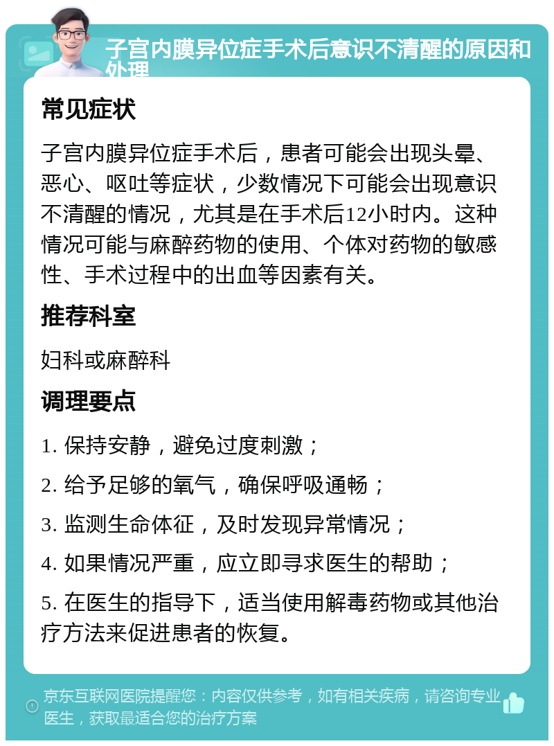 子宫内膜异位症手术后意识不清醒的原因和处理 常见症状 子宫内膜异位症手术后，患者可能会出现头晕、恶心、呕吐等症状，少数情况下可能会出现意识不清醒的情况，尤其是在手术后12小时内。这种情况可能与麻醉药物的使用、个体对药物的敏感性、手术过程中的出血等因素有关。 推荐科室 妇科或麻醉科 调理要点 1. 保持安静，避免过度刺激； 2. 给予足够的氧气，确保呼吸通畅； 3. 监测生命体征，及时发现异常情况； 4. 如果情况严重，应立即寻求医生的帮助； 5. 在医生的指导下，适当使用解毒药物或其他治疗方法来促进患者的恢复。