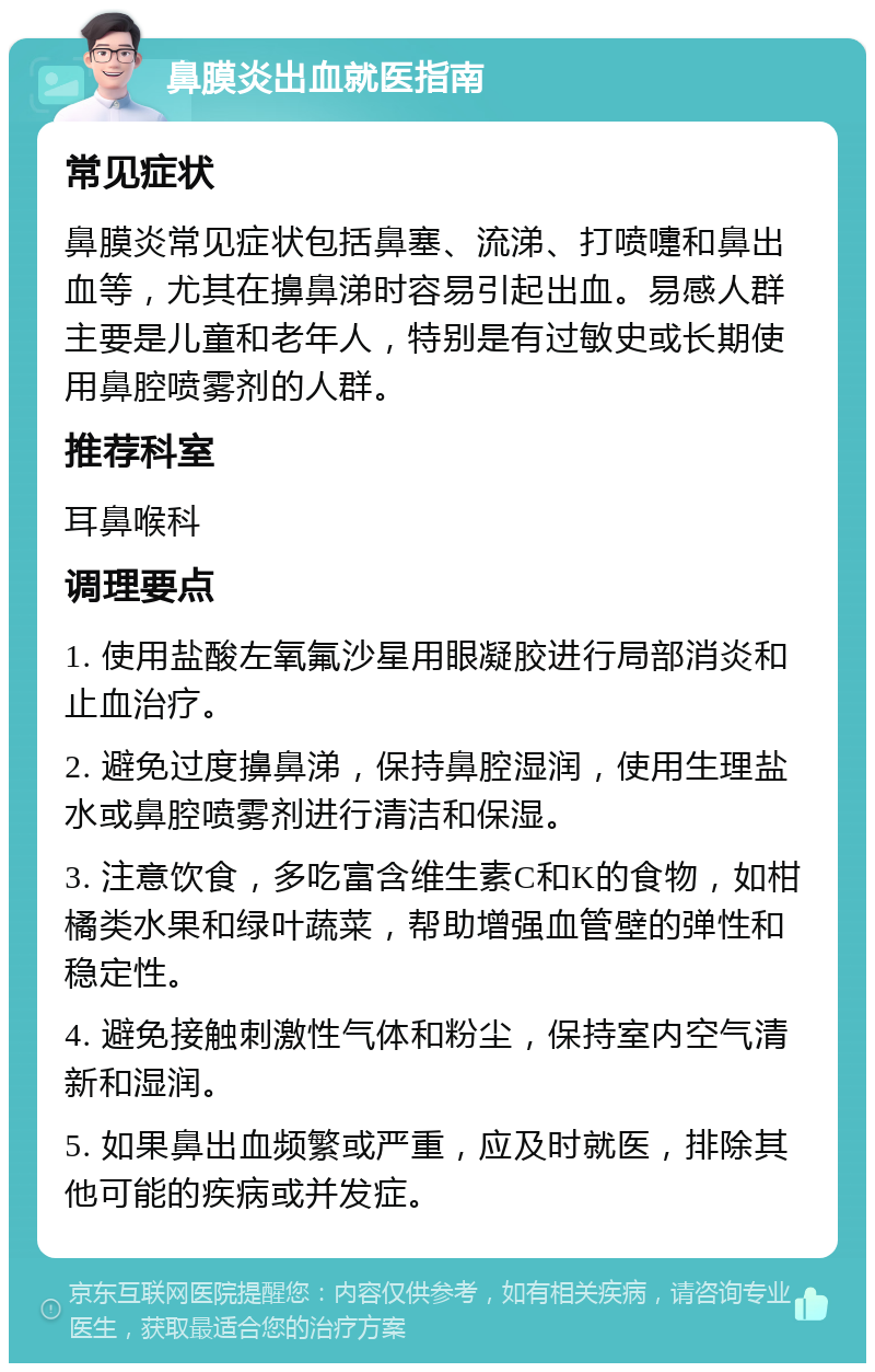 鼻膜炎出血就医指南 常见症状 鼻膜炎常见症状包括鼻塞、流涕、打喷嚏和鼻出血等，尤其在擤鼻涕时容易引起出血。易感人群主要是儿童和老年人，特别是有过敏史或长期使用鼻腔喷雾剂的人群。 推荐科室 耳鼻喉科 调理要点 1. 使用盐酸左氧氟沙星用眼凝胶进行局部消炎和止血治疗。 2. 避免过度擤鼻涕，保持鼻腔湿润，使用生理盐水或鼻腔喷雾剂进行清洁和保湿。 3. 注意饮食，多吃富含维生素C和K的食物，如柑橘类水果和绿叶蔬菜，帮助增强血管壁的弹性和稳定性。 4. 避免接触刺激性气体和粉尘，保持室内空气清新和湿润。 5. 如果鼻出血频繁或严重，应及时就医，排除其他可能的疾病或并发症。