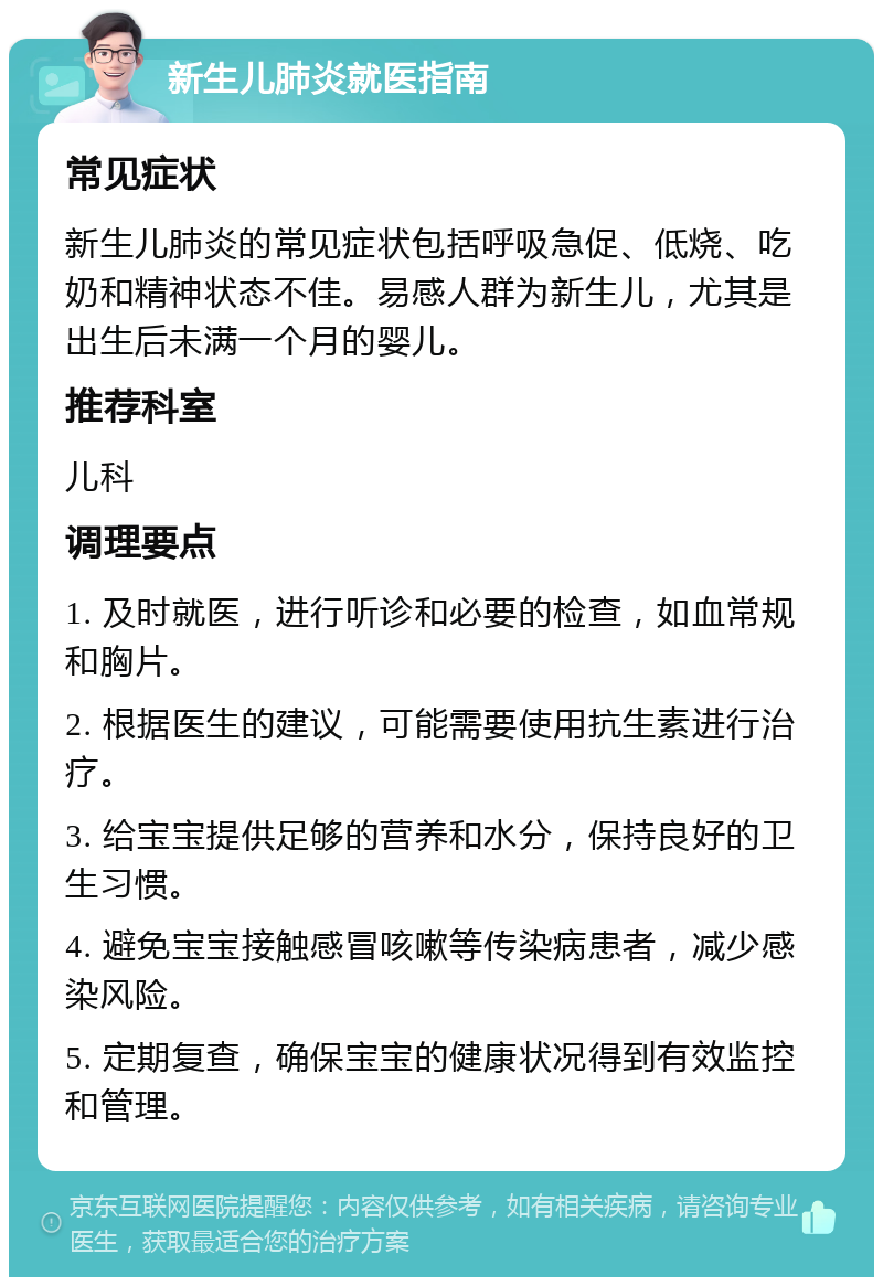 新生儿肺炎就医指南 常见症状 新生儿肺炎的常见症状包括呼吸急促、低烧、吃奶和精神状态不佳。易感人群为新生儿，尤其是出生后未满一个月的婴儿。 推荐科室 儿科 调理要点 1. 及时就医，进行听诊和必要的检查，如血常规和胸片。 2. 根据医生的建议，可能需要使用抗生素进行治疗。 3. 给宝宝提供足够的营养和水分，保持良好的卫生习惯。 4. 避免宝宝接触感冒咳嗽等传染病患者，减少感染风险。 5. 定期复查，确保宝宝的健康状况得到有效监控和管理。