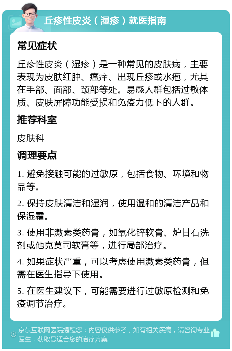 丘疹性皮炎（湿疹）就医指南 常见症状 丘疹性皮炎（湿疹）是一种常见的皮肤病，主要表现为皮肤红肿、瘙痒、出现丘疹或水疱，尤其在手部、面部、颈部等处。易感人群包括过敏体质、皮肤屏障功能受损和免疫力低下的人群。 推荐科室 皮肤科 调理要点 1. 避免接触可能的过敏原，包括食物、环境和物品等。 2. 保持皮肤清洁和湿润，使用温和的清洁产品和保湿霜。 3. 使用非激素类药膏，如氧化锌软膏、炉甘石洗剂或他克莫司软膏等，进行局部治疗。 4. 如果症状严重，可以考虑使用激素类药膏，但需在医生指导下使用。 5. 在医生建议下，可能需要进行过敏原检测和免疫调节治疗。