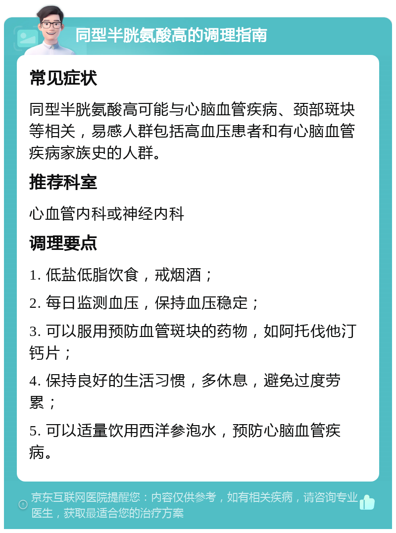 同型半胱氨酸高的调理指南 常见症状 同型半胱氨酸高可能与心脑血管疾病、颈部斑块等相关，易感人群包括高血压患者和有心脑血管疾病家族史的人群。 推荐科室 心血管内科或神经内科 调理要点 1. 低盐低脂饮食，戒烟酒； 2. 每日监测血压，保持血压稳定； 3. 可以服用预防血管斑块的药物，如阿托伐他汀钙片； 4. 保持良好的生活习惯，多休息，避免过度劳累； 5. 可以适量饮用西洋参泡水，预防心脑血管疾病。