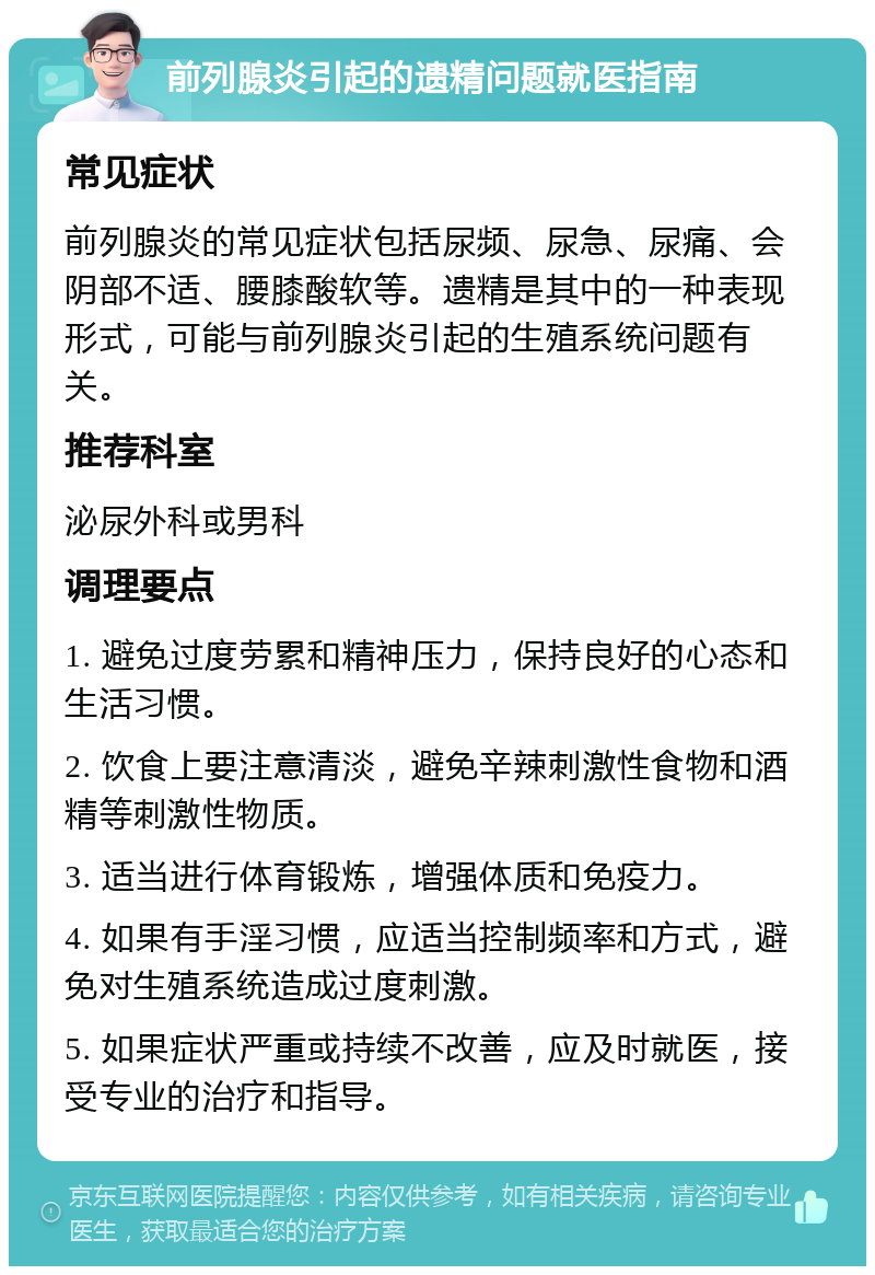 前列腺炎引起的遗精问题就医指南 常见症状 前列腺炎的常见症状包括尿频、尿急、尿痛、会阴部不适、腰膝酸软等。遗精是其中的一种表现形式，可能与前列腺炎引起的生殖系统问题有关。 推荐科室 泌尿外科或男科 调理要点 1. 避免过度劳累和精神压力，保持良好的心态和生活习惯。 2. 饮食上要注意清淡，避免辛辣刺激性食物和酒精等刺激性物质。 3. 适当进行体育锻炼，增强体质和免疫力。 4. 如果有手淫习惯，应适当控制频率和方式，避免对生殖系统造成过度刺激。 5. 如果症状严重或持续不改善，应及时就医，接受专业的治疗和指导。