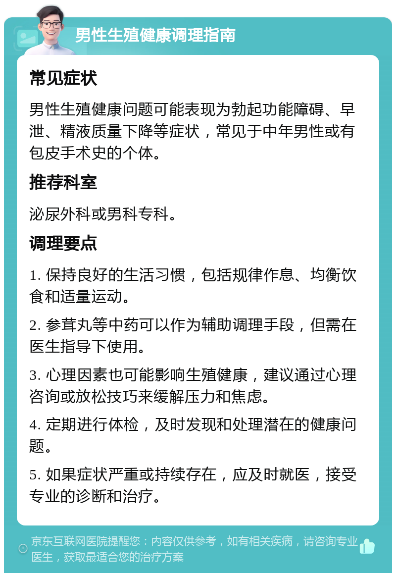 男性生殖健康调理指南 常见症状 男性生殖健康问题可能表现为勃起功能障碍、早泄、精液质量下降等症状，常见于中年男性或有包皮手术史的个体。 推荐科室 泌尿外科或男科专科。 调理要点 1. 保持良好的生活习惯，包括规律作息、均衡饮食和适量运动。 2. 参茸丸等中药可以作为辅助调理手段，但需在医生指导下使用。 3. 心理因素也可能影响生殖健康，建议通过心理咨询或放松技巧来缓解压力和焦虑。 4. 定期进行体检，及时发现和处理潜在的健康问题。 5. 如果症状严重或持续存在，应及时就医，接受专业的诊断和治疗。