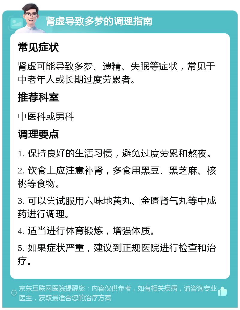 肾虚导致多梦的调理指南 常见症状 肾虚可能导致多梦、遗精、失眠等症状，常见于中老年人或长期过度劳累者。 推荐科室 中医科或男科 调理要点 1. 保持良好的生活习惯，避免过度劳累和熬夜。 2. 饮食上应注意补肾，多食用黑豆、黑芝麻、核桃等食物。 3. 可以尝试服用六味地黄丸、金匮肾气丸等中成药进行调理。 4. 适当进行体育锻炼，增强体质。 5. 如果症状严重，建议到正规医院进行检查和治疗。