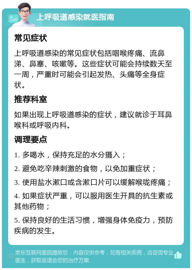 上呼吸道感染就医指南 常见症状 上呼吸道感染的常见症状包括咽喉疼痛、流鼻涕、鼻塞、咳嗽等。这些症状可能会持续数天至一周，严重时可能会引起发热、头痛等全身症状。 推荐科室 如果出现上呼吸道感染的症状，建议就诊于耳鼻喉科或呼吸内科。 调理要点 1. 多喝水，保持充足的水分摄入； 2. 避免吃辛辣刺激的食物，以免加重症状； 3. 使用盐水漱口或含漱口片可以缓解喉咙疼痛； 4. 如果症状严重，可以服用医生开具的抗生素或其他药物； 5. 保持良好的生活习惯，增强身体免疫力，预防疾病的发生。