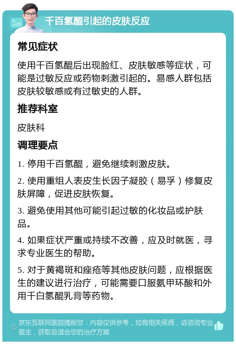 千百氢醌引起的皮肤反应 常见症状 使用千百氢醌后出现脸红、皮肤敏感等症状，可能是过敏反应或药物刺激引起的。易感人群包括皮肤较敏感或有过敏史的人群。 推荐科室 皮肤科 调理要点 1. 停用千百氢醌，避免继续刺激皮肤。 2. 使用重组人表皮生长因子凝胶（易孚）修复皮肤屏障，促进皮肤恢复。 3. 避免使用其他可能引起过敏的化妆品或护肤品。 4. 如果症状严重或持续不改善，应及时就医，寻求专业医生的帮助。 5. 对于黄褐斑和痤疮等其他皮肤问题，应根据医生的建议进行治疗，可能需要口服氨甲环酸和外用千白氢醌乳膏等药物。