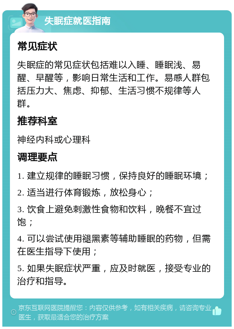 失眠症就医指南 常见症状 失眠症的常见症状包括难以入睡、睡眠浅、易醒、早醒等，影响日常生活和工作。易感人群包括压力大、焦虑、抑郁、生活习惯不规律等人群。 推荐科室 神经内科或心理科 调理要点 1. 建立规律的睡眠习惯，保持良好的睡眠环境； 2. 适当进行体育锻炼，放松身心； 3. 饮食上避免刺激性食物和饮料，晚餐不宜过饱； 4. 可以尝试使用褪黑素等辅助睡眠的药物，但需在医生指导下使用； 5. 如果失眠症状严重，应及时就医，接受专业的治疗和指导。