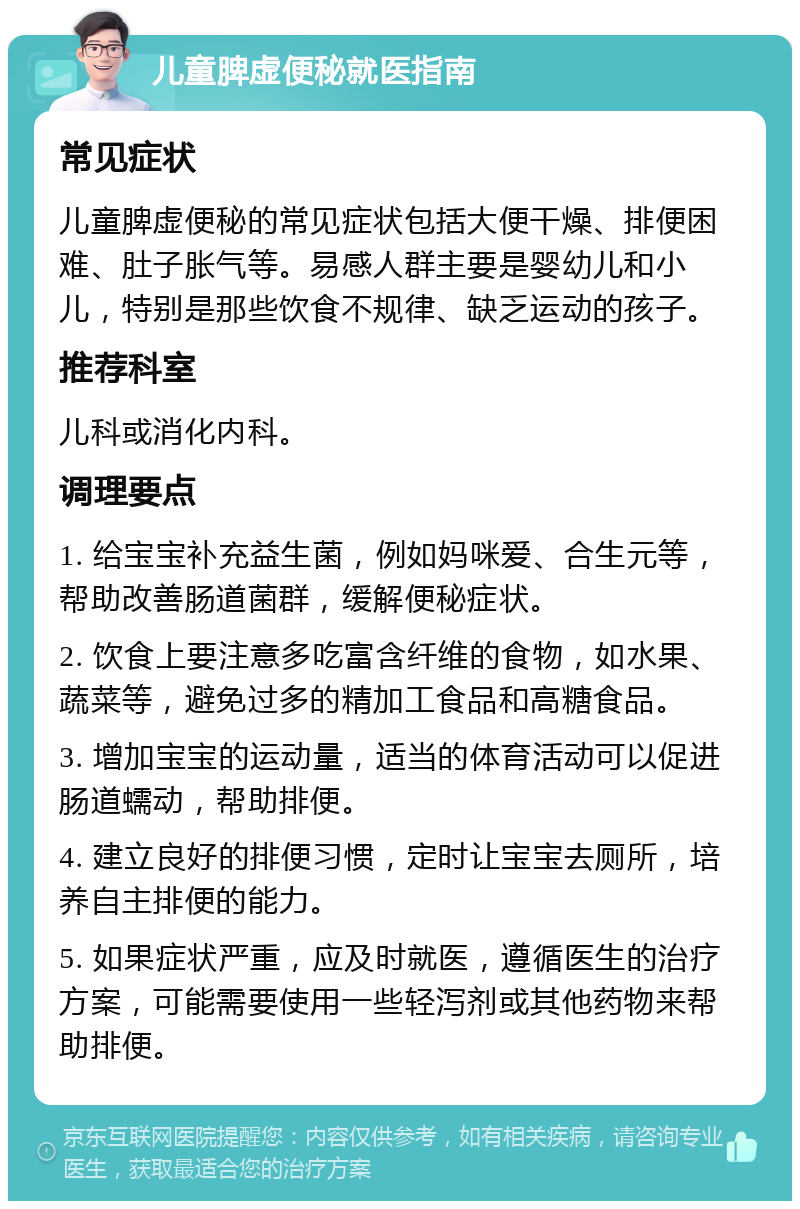 儿童脾虚便秘就医指南 常见症状 儿童脾虚便秘的常见症状包括大便干燥、排便困难、肚子胀气等。易感人群主要是婴幼儿和小儿，特别是那些饮食不规律、缺乏运动的孩子。 推荐科室 儿科或消化内科。 调理要点 1. 给宝宝补充益生菌，例如妈咪爱、合生元等，帮助改善肠道菌群，缓解便秘症状。 2. 饮食上要注意多吃富含纤维的食物，如水果、蔬菜等，避免过多的精加工食品和高糖食品。 3. 增加宝宝的运动量，适当的体育活动可以促进肠道蠕动，帮助排便。 4. 建立良好的排便习惯，定时让宝宝去厕所，培养自主排便的能力。 5. 如果症状严重，应及时就医，遵循医生的治疗方案，可能需要使用一些轻泻剂或其他药物来帮助排便。