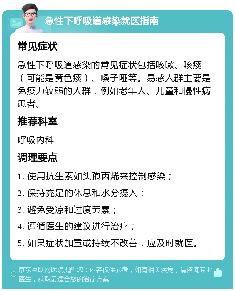 急性下呼吸道感染就医指南 常见症状 急性下呼吸道感染的常见症状包括咳嗽、咳痰（可能是黄色痰）、嗓子哑等。易感人群主要是免疫力较弱的人群，例如老年人、儿童和慢性病患者。 推荐科室 呼吸内科 调理要点 1. 使用抗生素如头孢丙烯来控制感染； 2. 保持充足的休息和水分摄入； 3. 避免受凉和过度劳累； 4. 遵循医生的建议进行治疗； 5. 如果症状加重或持续不改善，应及时就医。