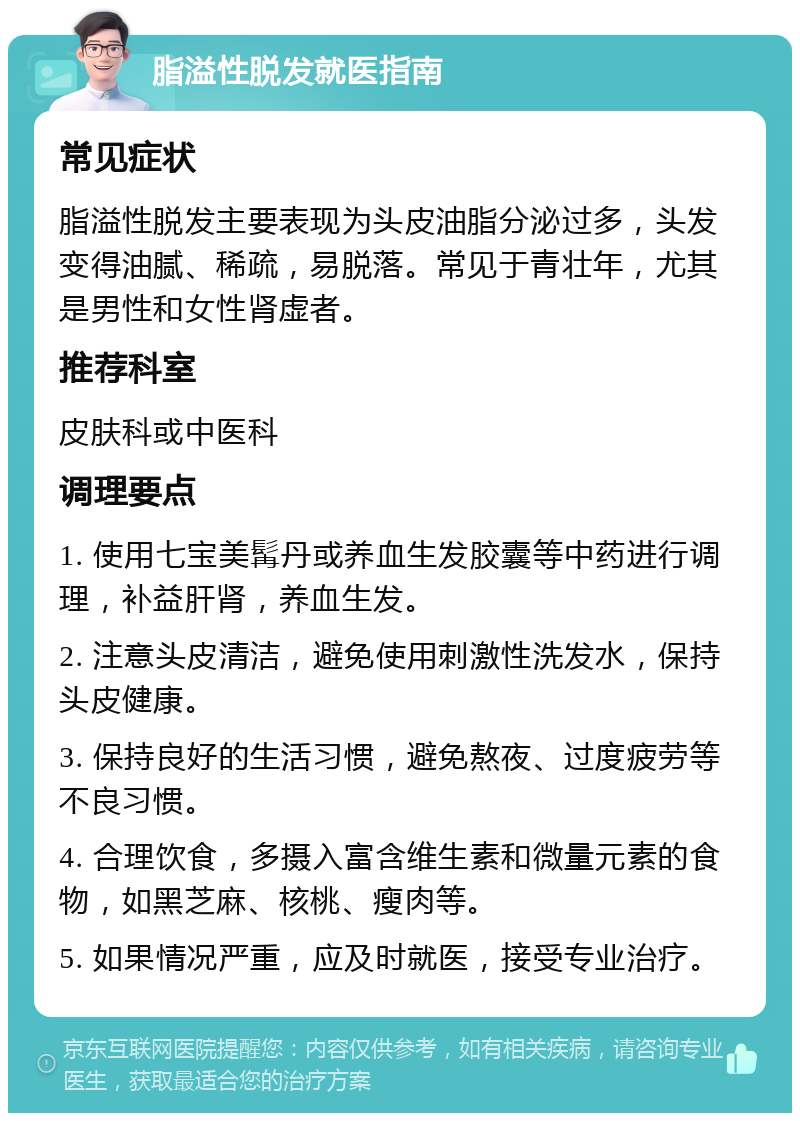 脂溢性脱发就医指南 常见症状 脂溢性脱发主要表现为头皮油脂分泌过多，头发变得油腻、稀疏，易脱落。常见于青壮年，尤其是男性和女性肾虚者。 推荐科室 皮肤科或中医科 调理要点 1. 使用七宝美髯丹或养血生发胶囊等中药进行调理，补益肝肾，养血生发。 2. 注意头皮清洁，避免使用刺激性洗发水，保持头皮健康。 3. 保持良好的生活习惯，避免熬夜、过度疲劳等不良习惯。 4. 合理饮食，多摄入富含维生素和微量元素的食物，如黑芝麻、核桃、瘦肉等。 5. 如果情况严重，应及时就医，接受专业治疗。