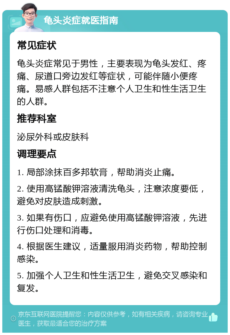 龟头炎症就医指南 常见症状 龟头炎症常见于男性，主要表现为龟头发红、疼痛、尿道口旁边发红等症状，可能伴随小便疼痛。易感人群包括不注意个人卫生和性生活卫生的人群。 推荐科室 泌尿外科或皮肤科 调理要点 1. 局部涂抹百多邦软膏，帮助消炎止痛。 2. 使用高锰酸钾溶液清洗龟头，注意浓度要低，避免对皮肤造成刺激。 3. 如果有伤口，应避免使用高锰酸钾溶液，先进行伤口处理和消毒。 4. 根据医生建议，适量服用消炎药物，帮助控制感染。 5. 加强个人卫生和性生活卫生，避免交叉感染和复发。