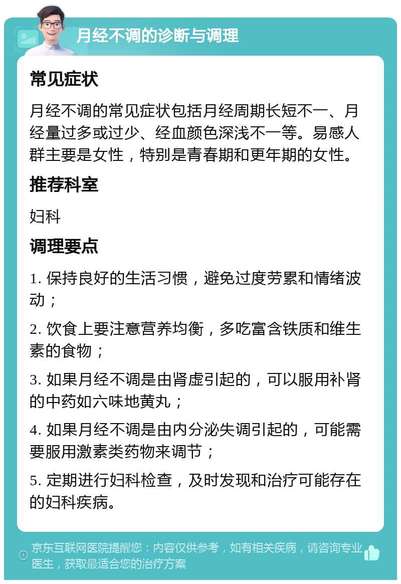 月经不调的诊断与调理 常见症状 月经不调的常见症状包括月经周期长短不一、月经量过多或过少、经血颜色深浅不一等。易感人群主要是女性，特别是青春期和更年期的女性。 推荐科室 妇科 调理要点 1. 保持良好的生活习惯，避免过度劳累和情绪波动； 2. 饮食上要注意营养均衡，多吃富含铁质和维生素的食物； 3. 如果月经不调是由肾虚引起的，可以服用补肾的中药如六味地黄丸； 4. 如果月经不调是由内分泌失调引起的，可能需要服用激素类药物来调节； 5. 定期进行妇科检查，及时发现和治疗可能存在的妇科疾病。