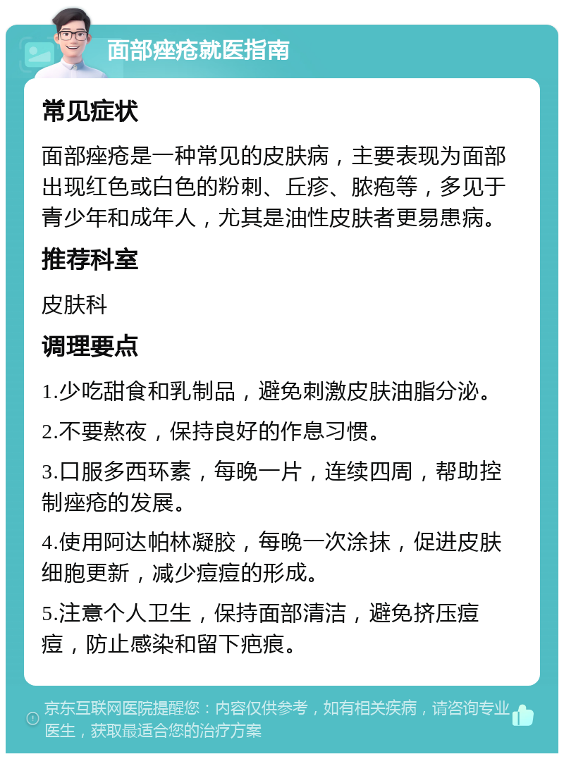 面部痤疮就医指南 常见症状 面部痤疮是一种常见的皮肤病，主要表现为面部出现红色或白色的粉刺、丘疹、脓疱等，多见于青少年和成年人，尤其是油性皮肤者更易患病。 推荐科室 皮肤科 调理要点 1.少吃甜食和乳制品，避免刺激皮肤油脂分泌。 2.不要熬夜，保持良好的作息习惯。 3.口服多西环素，每晚一片，连续四周，帮助控制痤疮的发展。 4.使用阿达帕林凝胶，每晚一次涂抹，促进皮肤细胞更新，减少痘痘的形成。 5.注意个人卫生，保持面部清洁，避免挤压痘痘，防止感染和留下疤痕。