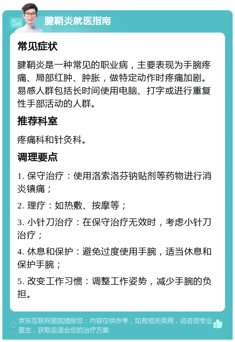 腱鞘炎就医指南 常见症状 腱鞘炎是一种常见的职业病，主要表现为手腕疼痛、局部红肿、肿胀，做特定动作时疼痛加剧。易感人群包括长时间使用电脑、打字或进行重复性手部活动的人群。 推荐科室 疼痛科和针灸科。 调理要点 1. 保守治疗：使用洛索洛芬钠贴剂等药物进行消炎镇痛； 2. 理疗：如热敷、按摩等； 3. 小针刀治疗：在保守治疗无效时，考虑小针刀治疗； 4. 休息和保护：避免过度使用手腕，适当休息和保护手腕； 5. 改变工作习惯：调整工作姿势，减少手腕的负担。