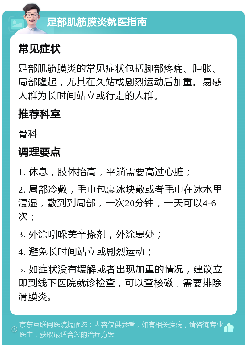 足部肌筋膜炎就医指南 常见症状 足部肌筋膜炎的常见症状包括脚部疼痛、肿胀、局部隆起，尤其在久站或剧烈运动后加重。易感人群为长时间站立或行走的人群。 推荐科室 骨科 调理要点 1. 休息，肢体抬高，平躺需要高过心脏； 2. 局部冷敷，毛巾包裹冰块敷或者毛巾在冰水里浸湿，敷到到局部，一次20分钟，一天可以4-6次； 3. 外涂吲哚美辛搽剂，外涂患处； 4. 避免长时间站立或剧烈运动； 5. 如症状没有缓解或者出现加重的情况，建议立即到线下医院就诊检查，可以查核磁，需要排除滑膜炎。