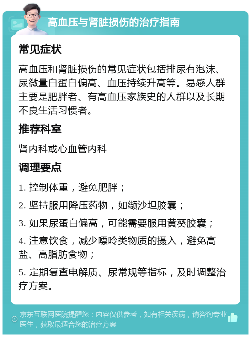 高血压与肾脏损伤的治疗指南 常见症状 高血压和肾脏损伤的常见症状包括排尿有泡沫、尿微量白蛋白偏高、血压持续升高等。易感人群主要是肥胖者、有高血压家族史的人群以及长期不良生活习惯者。 推荐科室 肾内科或心血管内科 调理要点 1. 控制体重，避免肥胖； 2. 坚持服用降压药物，如缬沙坦胶囊； 3. 如果尿蛋白偏高，可能需要服用黄葵胶囊； 4. 注意饮食，减少嘌呤类物质的摄入，避免高盐、高脂肪食物； 5. 定期复查电解质、尿常规等指标，及时调整治疗方案。