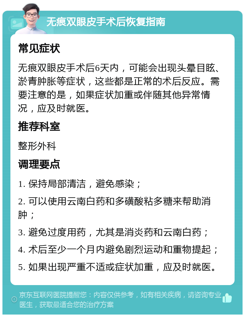 无痕双眼皮手术后恢复指南 常见症状 无痕双眼皮手术后6天内，可能会出现头晕目眩、淤青肿胀等症状，这些都是正常的术后反应。需要注意的是，如果症状加重或伴随其他异常情况，应及时就医。 推荐科室 整形外科 调理要点 1. 保持局部清洁，避免感染； 2. 可以使用云南白药和多磺酸粘多糖来帮助消肿； 3. 避免过度用药，尤其是消炎药和云南白药； 4. 术后至少一个月内避免剧烈运动和重物提起； 5. 如果出现严重不适或症状加重，应及时就医。