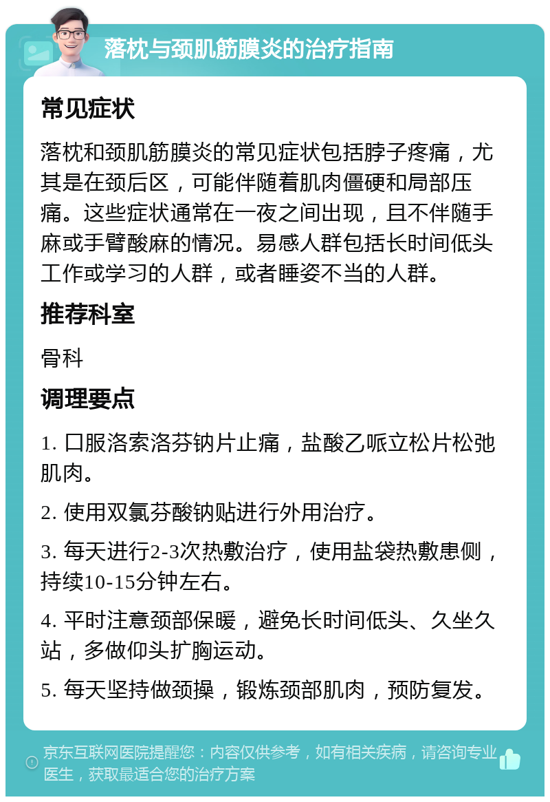 落枕与颈肌筋膜炎的治疗指南 常见症状 落枕和颈肌筋膜炎的常见症状包括脖子疼痛，尤其是在颈后区，可能伴随着肌肉僵硬和局部压痛。这些症状通常在一夜之间出现，且不伴随手麻或手臂酸麻的情况。易感人群包括长时间低头工作或学习的人群，或者睡姿不当的人群。 推荐科室 骨科 调理要点 1. 口服洛索洛芬钠片止痛，盐酸乙哌立松片松弛肌肉。 2. 使用双氯芬酸钠贴进行外用治疗。 3. 每天进行2-3次热敷治疗，使用盐袋热敷患侧，持续10-15分钟左右。 4. 平时注意颈部保暖，避免长时间低头、久坐久站，多做仰头扩胸运动。 5. 每天坚持做颈操，锻炼颈部肌肉，预防复发。