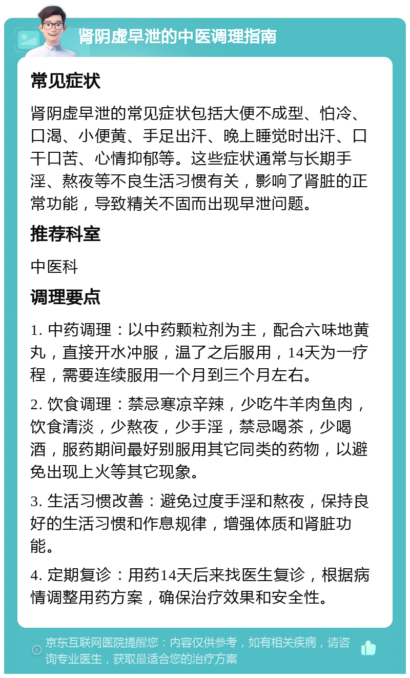 肾阴虚早泄的中医调理指南 常见症状 肾阴虚早泄的常见症状包括大便不成型、怕冷、口渴、小便黄、手足出汗、晚上睡觉时出汗、口干口苦、心情抑郁等。这些症状通常与长期手淫、熬夜等不良生活习惯有关，影响了肾脏的正常功能，导致精关不固而出现早泄问题。 推荐科室 中医科 调理要点 1. 中药调理：以中药颗粒剂为主，配合六味地黄丸，直接开水冲服，温了之后服用，14天为一疗程，需要连续服用一个月到三个月左右。 2. 饮食调理：禁忌寒凉辛辣，少吃牛羊肉鱼肉，饮食清淡，少熬夜，少手淫，禁忌喝茶，少喝酒，服药期间最好别服用其它同类的药物，以避免出现上火等其它现象。 3. 生活习惯改善：避免过度手淫和熬夜，保持良好的生活习惯和作息规律，增强体质和肾脏功能。 4. 定期复诊：用药14天后来找医生复诊，根据病情调整用药方案，确保治疗效果和安全性。