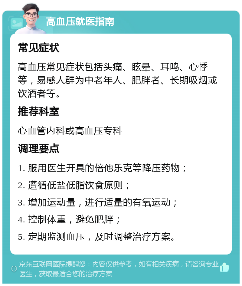 高血压就医指南 常见症状 高血压常见症状包括头痛、眩晕、耳鸣、心悸等，易感人群为中老年人、肥胖者、长期吸烟或饮酒者等。 推荐科室 心血管内科或高血压专科 调理要点 1. 服用医生开具的倍他乐克等降压药物； 2. 遵循低盐低脂饮食原则； 3. 增加运动量，进行适量的有氧运动； 4. 控制体重，避免肥胖； 5. 定期监测血压，及时调整治疗方案。