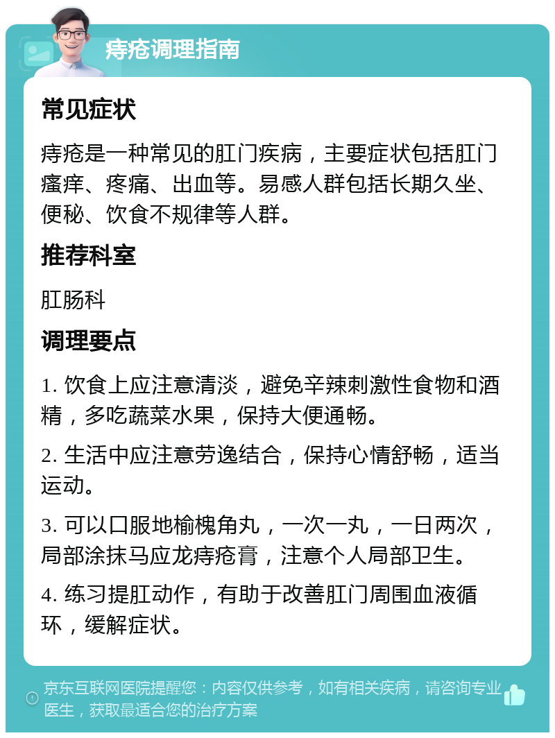 痔疮调理指南 常见症状 痔疮是一种常见的肛门疾病，主要症状包括肛门瘙痒、疼痛、出血等。易感人群包括长期久坐、便秘、饮食不规律等人群。 推荐科室 肛肠科 调理要点 1. 饮食上应注意清淡，避免辛辣刺激性食物和酒精，多吃蔬菜水果，保持大便通畅。 2. 生活中应注意劳逸结合，保持心情舒畅，适当运动。 3. 可以口服地榆槐角丸，一次一丸，一日两次，局部涂抹马应龙痔疮膏，注意个人局部卫生。 4. 练习提肛动作，有助于改善肛门周围血液循环，缓解症状。