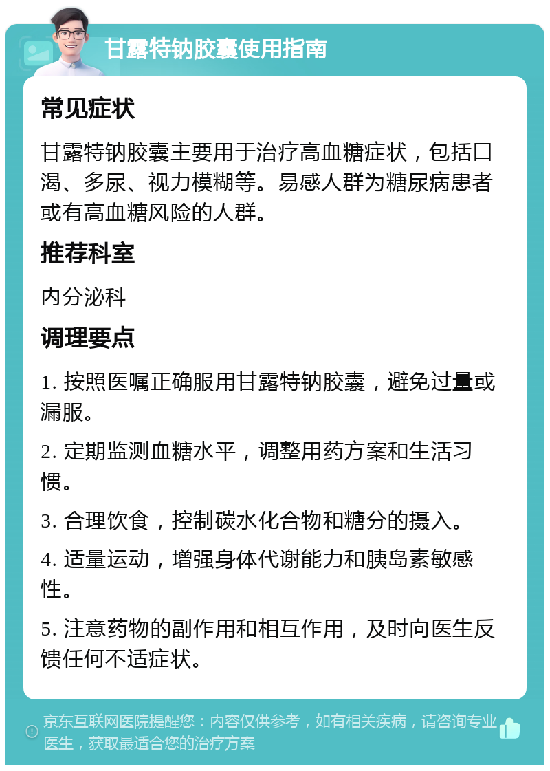 甘露特钠胶囊使用指南 常见症状 甘露特钠胶囊主要用于治疗高血糖症状，包括口渴、多尿、视力模糊等。易感人群为糖尿病患者或有高血糖风险的人群。 推荐科室 内分泌科 调理要点 1. 按照医嘱正确服用甘露特钠胶囊，避免过量或漏服。 2. 定期监测血糖水平，调整用药方案和生活习惯。 3. 合理饮食，控制碳水化合物和糖分的摄入。 4. 适量运动，增强身体代谢能力和胰岛素敏感性。 5. 注意药物的副作用和相互作用，及时向医生反馈任何不适症状。