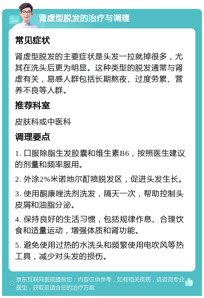 肾虚型脱发的治疗与调理 常见症状 肾虚型脱发的主要症状是头发一拉就掉很多，尤其在洗头后更为明显。这种类型的脱发通常与肾虚有关，易感人群包括长期熬夜、过度劳累、营养不良等人群。 推荐科室 皮肤科或中医科 调理要点 1. 口服除脂生发胶囊和维生素B6，按照医生建议的剂量和频率服用。 2. 外涂2%米诺地尔酊喷脱发区，促进头发生长。 3. 使用酮康唑洗剂洗发，隔天一次，帮助控制头皮屑和油脂分泌。 4. 保持良好的生活习惯，包括规律作息、合理饮食和适量运动，增强体质和肾功能。 5. 避免使用过热的水洗头和频繁使用电吹风等热工具，减少对头发的损伤。