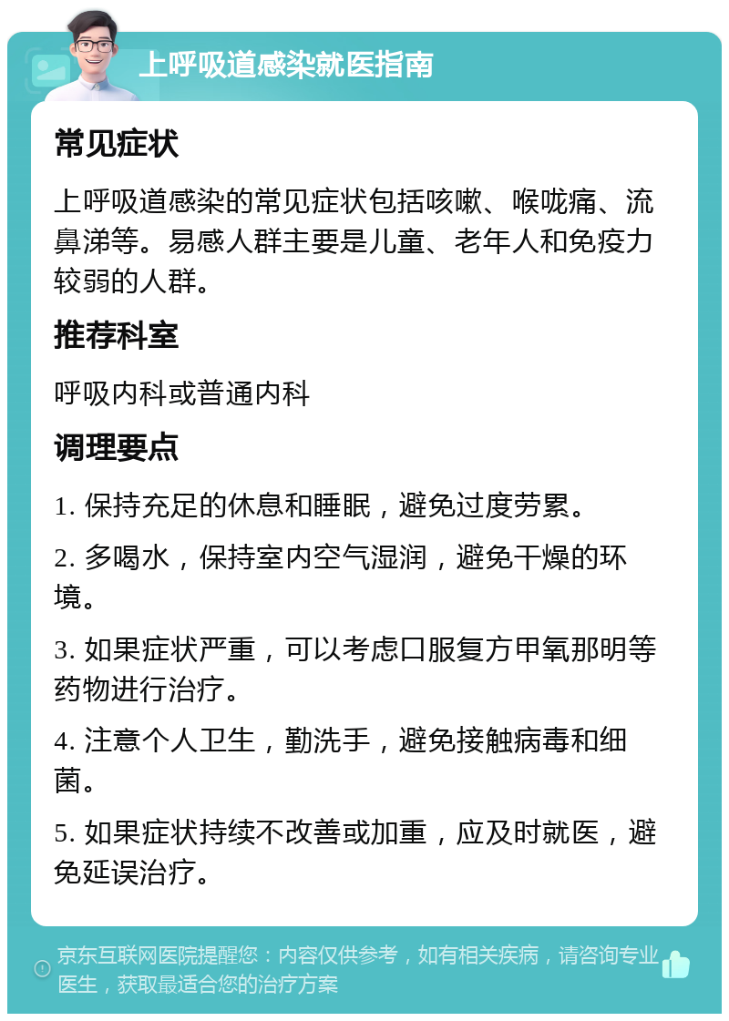 上呼吸道感染就医指南 常见症状 上呼吸道感染的常见症状包括咳嗽、喉咙痛、流鼻涕等。易感人群主要是儿童、老年人和免疫力较弱的人群。 推荐科室 呼吸内科或普通内科 调理要点 1. 保持充足的休息和睡眠，避免过度劳累。 2. 多喝水，保持室内空气湿润，避免干燥的环境。 3. 如果症状严重，可以考虑口服复方甲氧那明等药物进行治疗。 4. 注意个人卫生，勤洗手，避免接触病毒和细菌。 5. 如果症状持续不改善或加重，应及时就医，避免延误治疗。