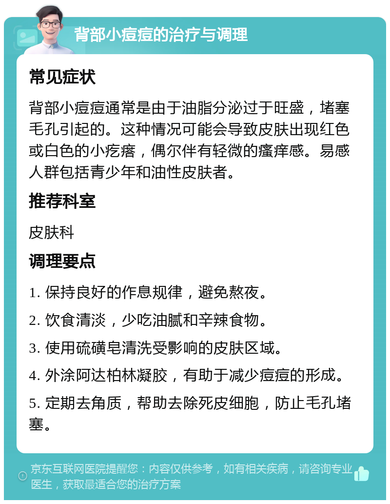 背部小痘痘的治疗与调理 常见症状 背部小痘痘通常是由于油脂分泌过于旺盛，堵塞毛孔引起的。这种情况可能会导致皮肤出现红色或白色的小疙瘩，偶尔伴有轻微的瘙痒感。易感人群包括青少年和油性皮肤者。 推荐科室 皮肤科 调理要点 1. 保持良好的作息规律，避免熬夜。 2. 饮食清淡，少吃油腻和辛辣食物。 3. 使用硫磺皂清洗受影响的皮肤区域。 4. 外涂阿达柏林凝胶，有助于减少痘痘的形成。 5. 定期去角质，帮助去除死皮细胞，防止毛孔堵塞。