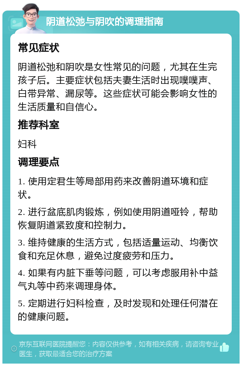 阴道松弛与阴吹的调理指南 常见症状 阴道松弛和阴吹是女性常见的问题，尤其在生完孩子后。主要症状包括夫妻生活时出现噗噗声、白带异常、漏尿等。这些症状可能会影响女性的生活质量和自信心。 推荐科室 妇科 调理要点 1. 使用定君生等局部用药来改善阴道环境和症状。 2. 进行盆底肌肉锻炼，例如使用阴道哑铃，帮助恢复阴道紧致度和控制力。 3. 维持健康的生活方式，包括适量运动、均衡饮食和充足休息，避免过度疲劳和压力。 4. 如果有内脏下垂等问题，可以考虑服用补中益气丸等中药来调理身体。 5. 定期进行妇科检查，及时发现和处理任何潜在的健康问题。