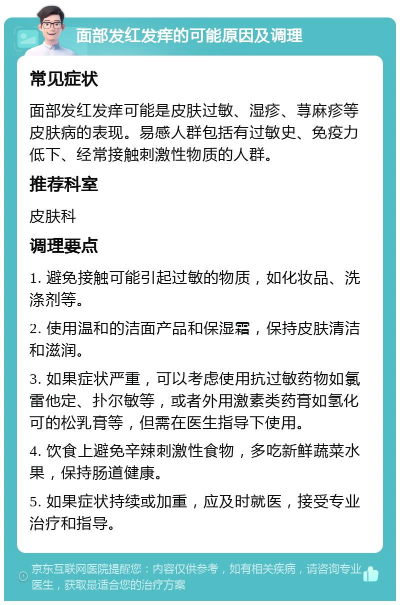 面部发红发痒的可能原因及调理 常见症状 面部发红发痒可能是皮肤过敏、湿疹、荨麻疹等皮肤病的表现。易感人群包括有过敏史、免疫力低下、经常接触刺激性物质的人群。 推荐科室 皮肤科 调理要点 1. 避免接触可能引起过敏的物质，如化妆品、洗涤剂等。 2. 使用温和的洁面产品和保湿霜，保持皮肤清洁和滋润。 3. 如果症状严重，可以考虑使用抗过敏药物如氯雷他定、扑尔敏等，或者外用激素类药膏如氢化可的松乳膏等，但需在医生指导下使用。 4. 饮食上避免辛辣刺激性食物，多吃新鲜蔬菜水果，保持肠道健康。 5. 如果症状持续或加重，应及时就医，接受专业治疗和指导。