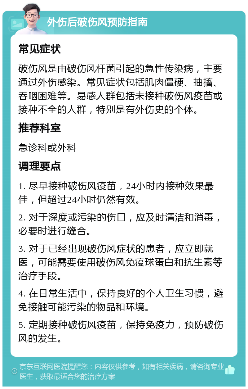 外伤后破伤风预防指南 常见症状 破伤风是由破伤风杆菌引起的急性传染病，主要通过外伤感染。常见症状包括肌肉僵硬、抽搐、吞咽困难等。易感人群包括未接种破伤风疫苗或接种不全的人群，特别是有外伤史的个体。 推荐科室 急诊科或外科 调理要点 1. 尽早接种破伤风疫苗，24小时内接种效果最佳，但超过24小时仍然有效。 2. 对于深度或污染的伤口，应及时清洁和消毒，必要时进行缝合。 3. 对于已经出现破伤风症状的患者，应立即就医，可能需要使用破伤风免疫球蛋白和抗生素等治疗手段。 4. 在日常生活中，保持良好的个人卫生习惯，避免接触可能污染的物品和环境。 5. 定期接种破伤风疫苗，保持免疫力，预防破伤风的发生。