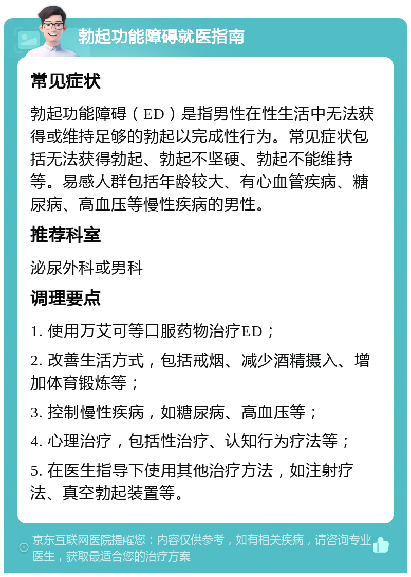 勃起功能障碍就医指南 常见症状 勃起功能障碍（ED）是指男性在性生活中无法获得或维持足够的勃起以完成性行为。常见症状包括无法获得勃起、勃起不坚硬、勃起不能维持等。易感人群包括年龄较大、有心血管疾病、糖尿病、高血压等慢性疾病的男性。 推荐科室 泌尿外科或男科 调理要点 1. 使用万艾可等口服药物治疗ED； 2. 改善生活方式，包括戒烟、减少酒精摄入、增加体育锻炼等； 3. 控制慢性疾病，如糖尿病、高血压等； 4. 心理治疗，包括性治疗、认知行为疗法等； 5. 在医生指导下使用其他治疗方法，如注射疗法、真空勃起装置等。