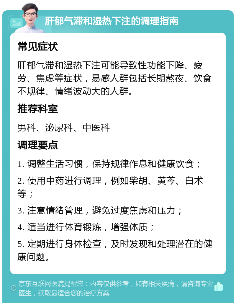 肝郁气滞和湿热下注的调理指南 常见症状 肝郁气滞和湿热下注可能导致性功能下降、疲劳、焦虑等症状，易感人群包括长期熬夜、饮食不规律、情绪波动大的人群。 推荐科室 男科、泌尿科、中医科 调理要点 1. 调整生活习惯，保持规律作息和健康饮食； 2. 使用中药进行调理，例如柴胡、黄芩、白术等； 3. 注意情绪管理，避免过度焦虑和压力； 4. 适当进行体育锻炼，增强体质； 5. 定期进行身体检查，及时发现和处理潜在的健康问题。